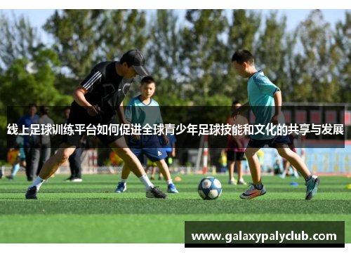 线上足球训练平台如何促进全球青少年足球技能和文化的共享与发展